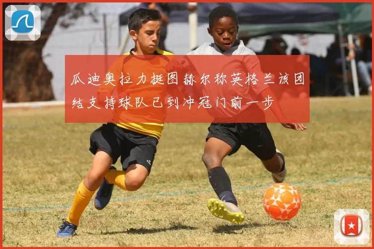 瓜迪奥拉力挺图赫尔称英格兰该团结支持球队已到冲冠门前一步